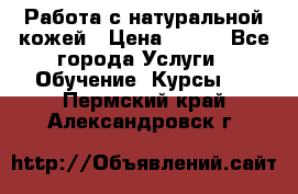 Работа с натуральной кожей › Цена ­ 500 - Все города Услуги » Обучение. Курсы   . Пермский край,Александровск г.
